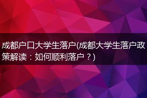 成都户口大学生落户(成都大学生落户政策解读：如何顺利落户？)