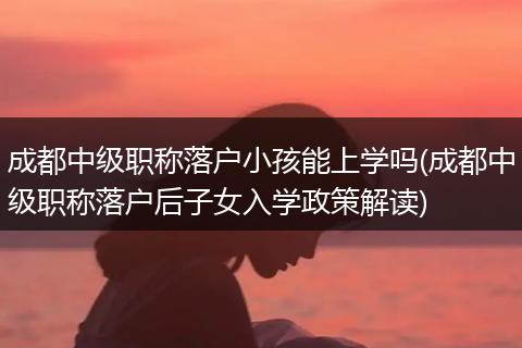成都中级职称落户小孩能上学吗(成都中级职称落户后子女入学政策解读)