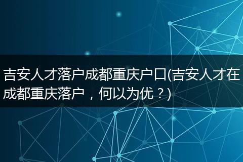 吉安人才落户成都重庆户口(吉安人才在成都重庆落户，何以为优？)