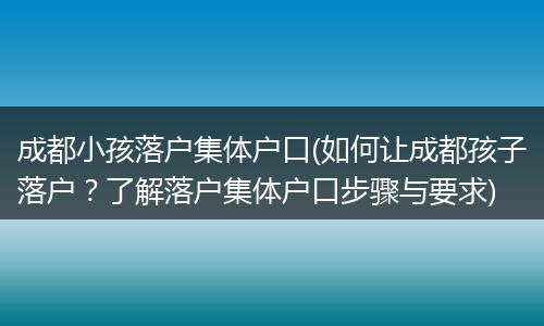 成都小孩落户集体户口(如何让成都孩子落户？了解落户集体户口步骤与要求)