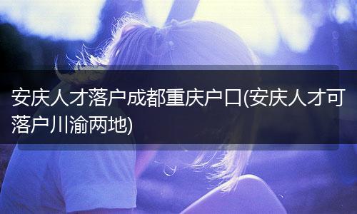 安庆人才落户成都重庆户口(安庆人才可落户川渝两地)
