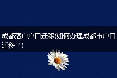 成都落户户口迁移(如何办理成都市户口迁移？)