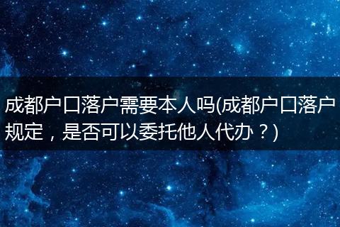 成都户口落户需要本人吗(成都户口落户规定，是否可以委托他人代办？)