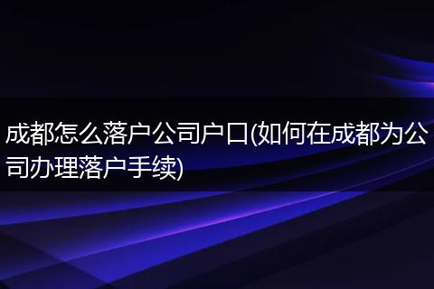 成都怎么落户公司户口(如何在成都为公司办理落户手续)