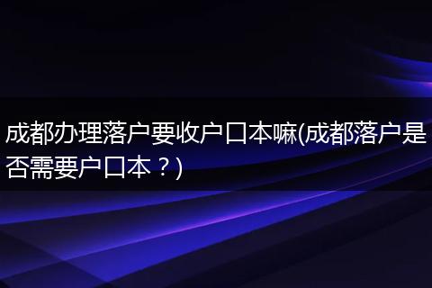 成都办理落户要收户口本嘛(成都落户是否需要户口本？)