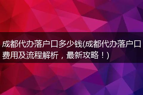 成都代办落户口多少钱(成都代办落户口费用及流程解析，最新攻略！)