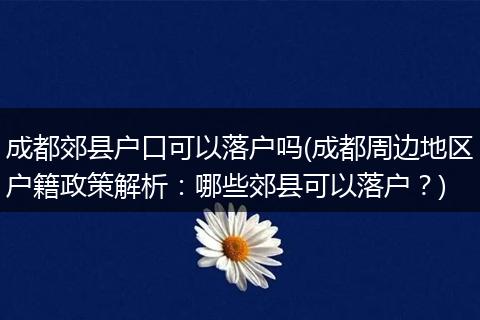 成都郊县户口可以落户吗(成都周边地区户籍政策解析:哪些郊县可以落户?)