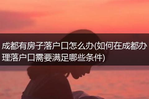成都有房子落户口怎么办(如何在成都办理落户口需要满足哪些条件)