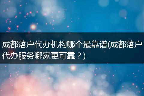 成都落户代办机构哪个最靠谱(成都落户代办服务哪家更可靠？)