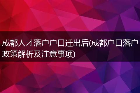 成都人才落户户口迁出后(成都户口落户政策解析及注意事项)