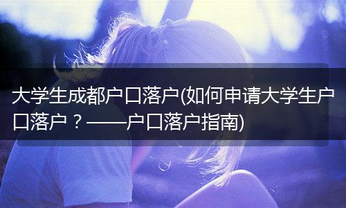 大学生成都户口落户(如何申请大学生户口落户？——户口落户指南)