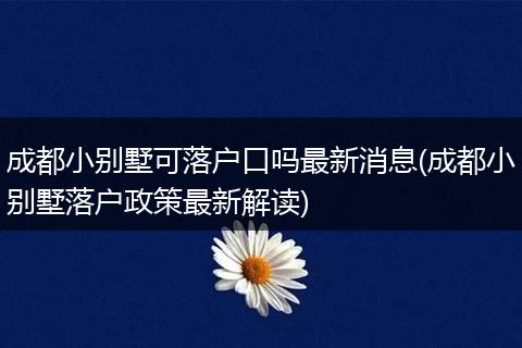 成都小别墅可落户口吗最新消息(成都小别墅落户政策最新解读)