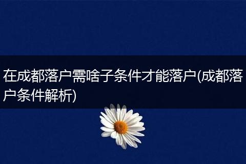 在成都落户需啥子条件才能落户(成都落户条件解析)