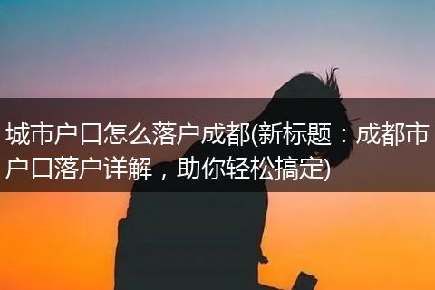 城市户口怎么落户成都(新标题:成都市户口落户详解,助你轻松搞定)