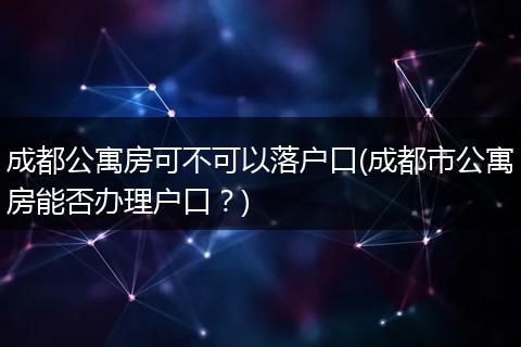成都公寓房可不可以落户口(成都市公寓房能否办理户口?)