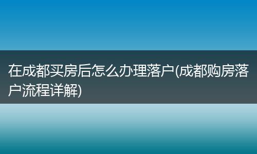 在成都买房后怎么办理落户(成都购房落户流程详解)