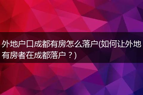 外地户口成都有房怎么落户(如何让外地有房者在成都落户?)