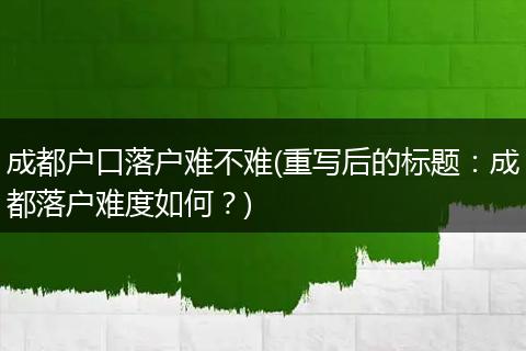 成都户口落户难不难(重写后的标题：成都落户难度如何？)