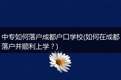 中专如何落户成都户口学校(如何在成都落户并顺利上学？)