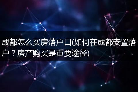 成都怎么买房落户口(如何在成都安置落户？房产购买是重要途径)