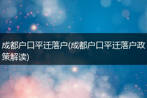 成都户口平迁落户(成都户口平迁落户政策解读)