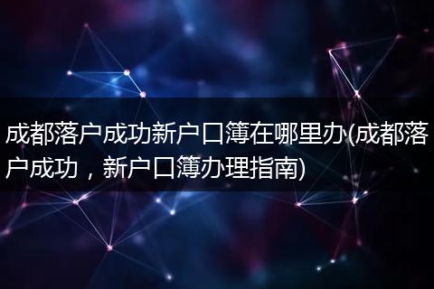 成都落户成功新户口簿在哪里办(成都落户成功，新户口簿办理指南)