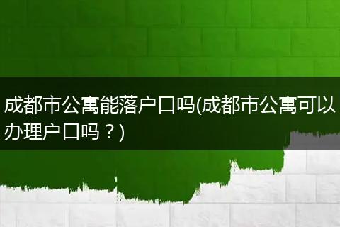 成都市公寓能落户口吗(成都市公寓可以办理户口吗？)