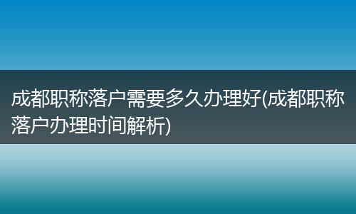 成都职称落户需要多久办理好(成都职称落户办理时间解析)