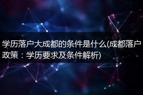 学历落户大成都的条件是什么(成都落户政策:学历要求及条件解析)