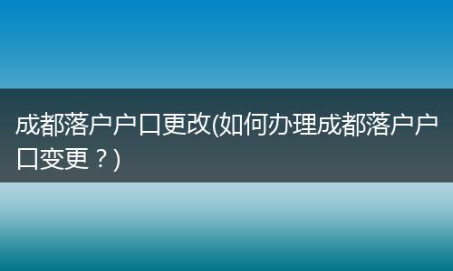 成都落户户口更改(如何办理成都落户户口变更？)