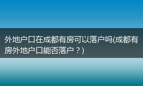 外地户口在成都有房可以落户吗(成都有房外地户口能否落户？)