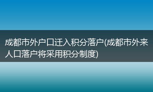 成都市外户口迁入积分落户(成都市外来人口落户将采用积分制度)