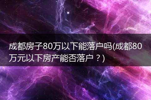 成都房子80万以下能落户吗(成都80万元以下房产能否落户？)
