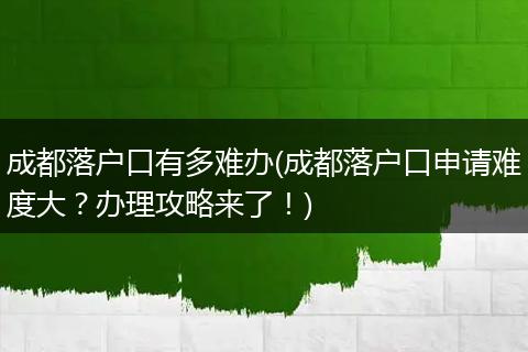 成都落户口有多难办(成都落户口申请难度大？办理攻略来了！)