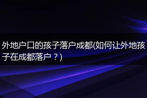 外地户口的孩子落户成都(如何让外地孩子在成都落户？)