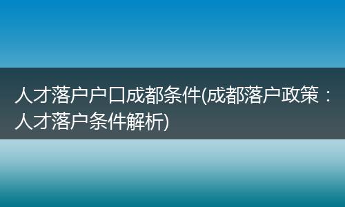 人才落户户口成都条件(成都落户政策：人才落户条件解析)