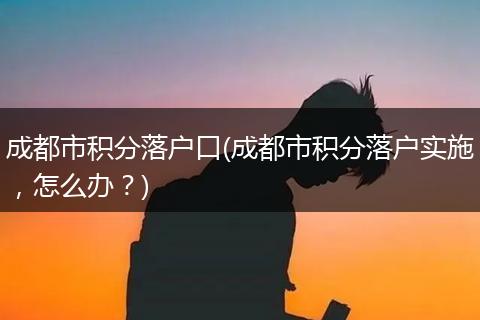 成都市积分落户口(成都市积分落户实施,怎么办?)