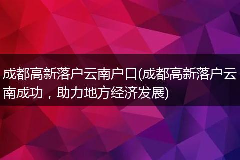 成都高新落户云南户口(成都高新落户云南成功，助力地方经济发展)