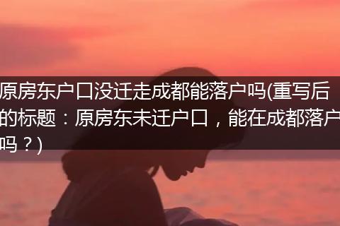 原房东户口没迁走成都能落户吗(重写后的标题：原房东未迁户口，能在成都落户吗？)