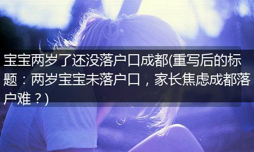 宝宝两岁了还没落户口成都(重写后的标题：两岁宝宝未落户口，家长焦虑成都落户难？)