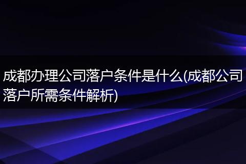 成都办理公司落户条件是什么(成都公司落户所需条件解析)