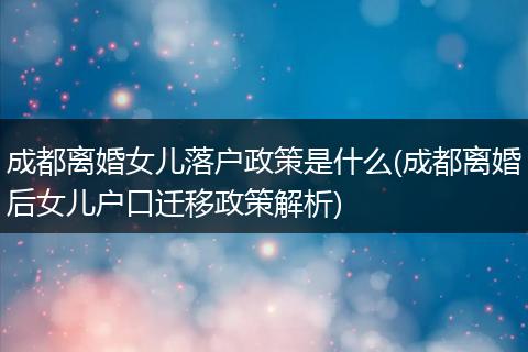 成都离婚女儿落户政策是什么(成都离婚后女儿户口迁移政策解析)