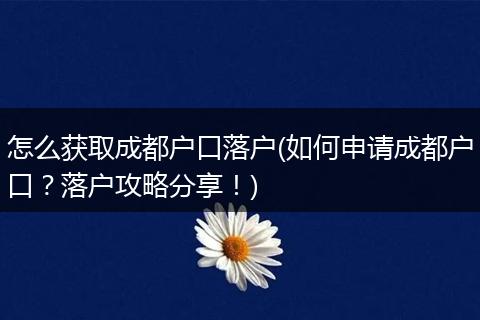 怎么获取成都户口落户(如何申请成都户口?落户攻略分享!)