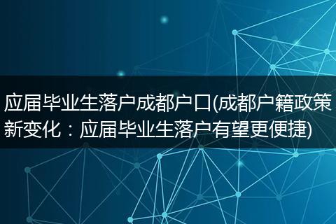应届毕业生落户成都户口(成都户籍政策新变化：应届毕业生落户有望更便捷)