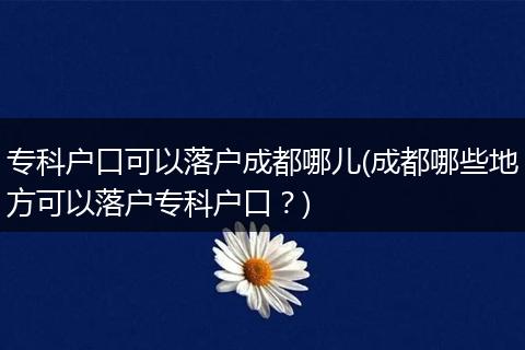 专科户口可以落户成都哪儿(成都哪些地方可以落户专科户口？)