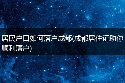 居民户口如何落户成都(成都居住证助你顺利落户)