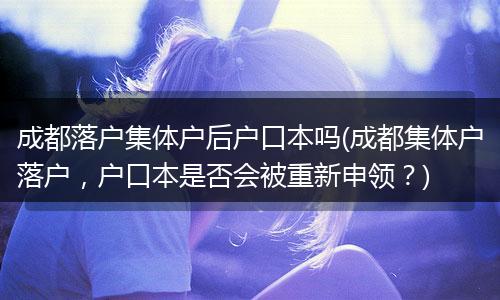 成都落户集体户后户口本吗(成都集体户落户，户口本是否会被重新申领？)