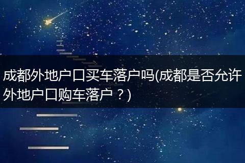 成都外地户口买车落户吗(成都是否允许外地户口购车落户?)