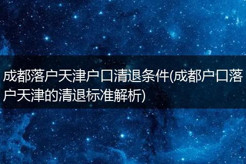 成都落户天津户口清退条件(成都户口落户天津的清退标准解析)