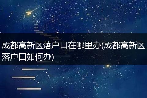 成都高新区落户口在哪里办(成都高新区落户口如何办)